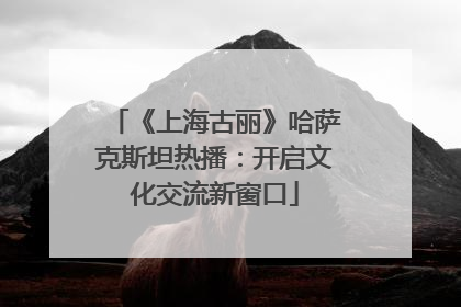 《上海古丽》哈萨克斯坦热播：开启文化交流新窗口