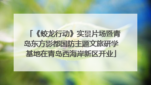 《蛟龙行动》实景片场暨青岛东方影都国防主题文旅研学基地在青岛西海岸新区开业