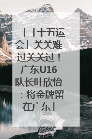 「十五运会」关关难过关关过！广东U16队长叶欣怡：将金牌留在广东