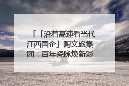 「沿着高速看当代江西国企」陶文旅集团：百年瓷脉焕新彩 文旅融合谱华章