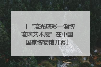 “琉光璃彩—淄博琉璃艺术展”在中国国家博物馆开幕
