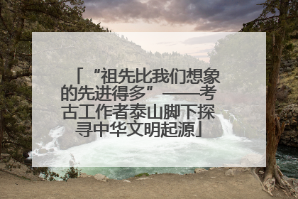 “祖先比我们想象的先进得多”——考古工作者泰山脚下探寻中华文明起源