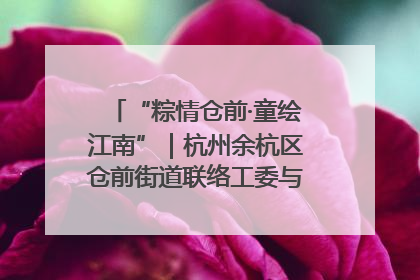 “粽情仓前·童绘江南”｜杭州余杭区仓前街道联络工委与辖区群众共度佳节