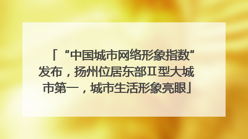 “中国城市网络形象指数”发布，扬州位居东部Ⅱ型大城市第一，城市生活形象亮眼