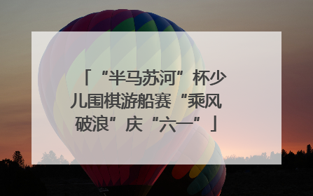 “半马苏河”杯少儿围棋游船赛“乘风破浪”庆“六一”