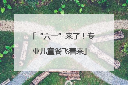 “六一”来了！专业儿童餐飞着来