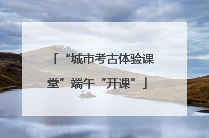 “城市考古体验课堂”端午“开课”
