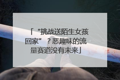 “挑战送陌生女孩回家”？恶趣味的流量赛道没有未来