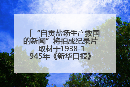 “自贡盐场生产救国的新闻”将拍成纪录片 取材于1938-1945年《新华日报》的连续报道