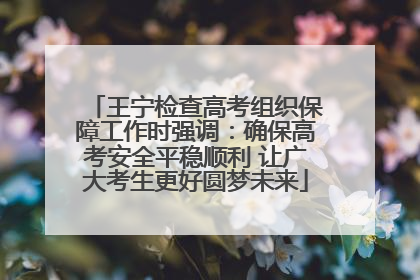 王宁检查高考组织保障工作时强调：确保高考安全平稳顺利 让广大考生更好圆梦未来