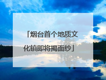 烟台首个地质文化镇即将揭面纱