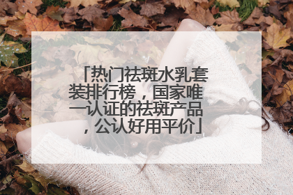热门祛斑水乳套装排行榜，国家唯一认证的祛斑产品，公认好用平价