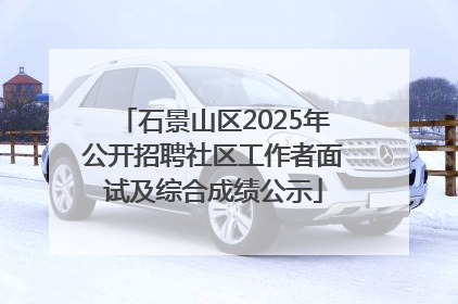 石景山区2025年公开招聘社区工作者面试及综合成绩公示