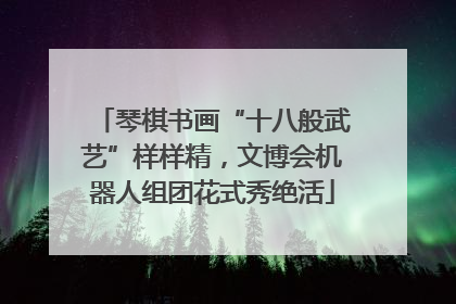 琴棋书画“十八般武艺”样样精，文博会机器人组团花式秀绝活