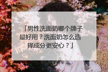 男性洗面奶哪个牌子最好用？洗面奶怎么选择成分更安心？
