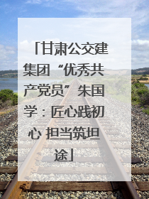 甘肃公交建集团“优秀共产党员”朱国学：匠心践初心 担当筑坦途