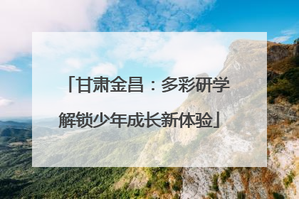 甘肃金昌：多彩研学解锁少年成长新体验