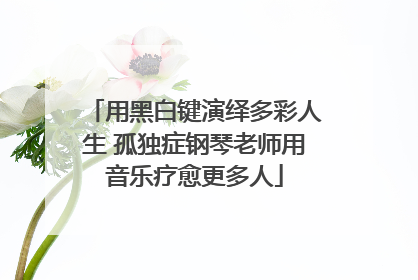 用黑白键演绎多彩人生 孤独症钢琴老师用音乐疗愈更多人