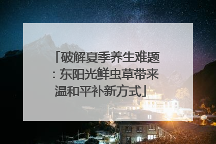破解夏季养生难题：东阳光鲜虫草带来温和平补新方式