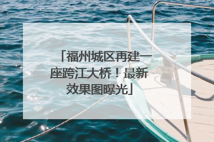 福州城区再建一座跨江大桥！最新效果图曝光