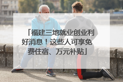 福建三地就业创业利好消息！这些人可享免费住宿、万元补贴