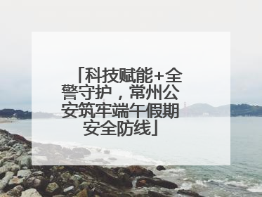 科技赋能+全警守护，常州公安筑牢端午假期安全防线