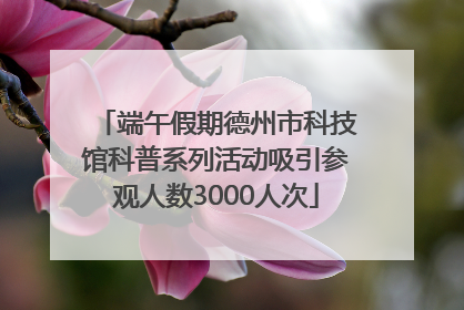 端午假期德州市科技馆科普系列活动吸引参观人数3000人次