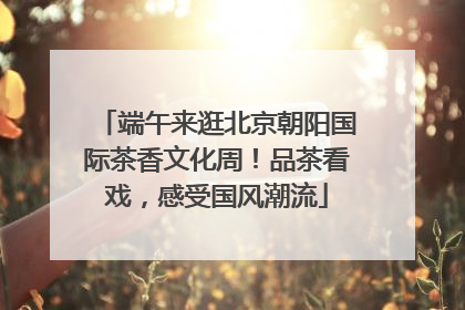 端午来逛北京朝阳国际茶香文化周！品茶看戏，感受国风潮流