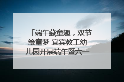 端午藏童趣，双节绘童梦 宜宾教工幼儿园开展端午暨六一亲子游园活动