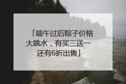 端午过后粽子价格大跳水，有买三送一还有6折出售
