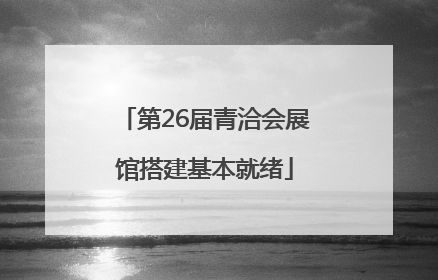 第26届青洽会展馆搭建基本就绪