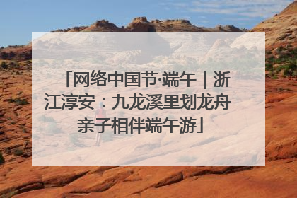 网络中国节·端午｜浙江淳安：九龙溪里划龙舟 亲子相伴端午游