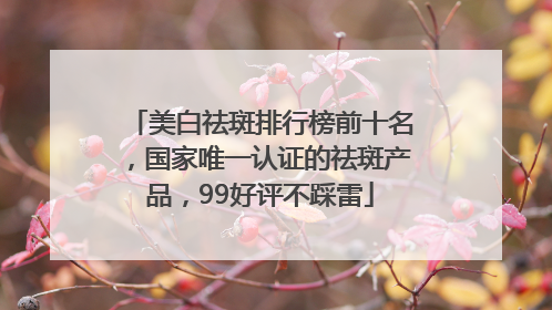 美白祛斑排行榜前十名，国家唯一认证的祛斑产品，99好评不踩雷