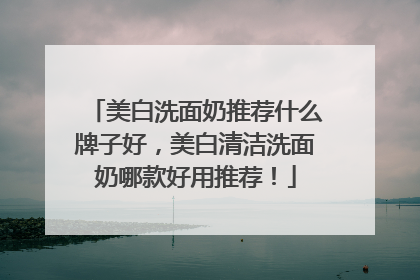 美白洗面奶推荐什么牌子好，美白清洁洗面奶哪款好用推荐！