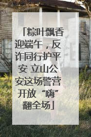 粽叶飘香迎端午，反诈同行护平安 立山公安这场警营开放“嗨”翻全场