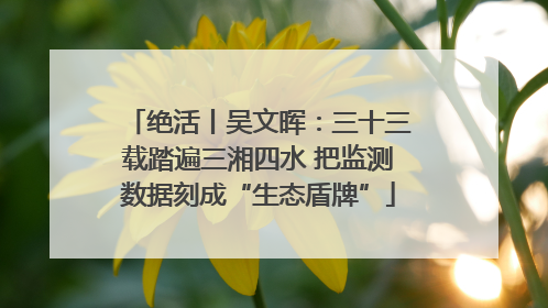 绝活丨吴文晖：三十三载踏遍三湘四水 把监测数据刻成“生态盾牌”