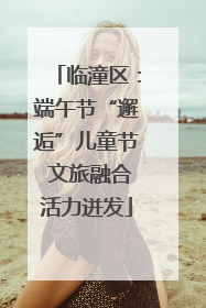 临潼区：端午节“邂逅”儿童节 文旅融合活力迸发