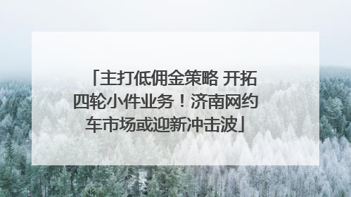 主打低佣金策略 开拓四轮小件业务！济南网约车市场或迎新冲击波
