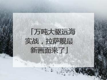 万吨大驱远海实战，拉萨舰最新画面来了