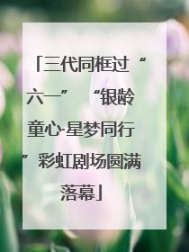三代同框过“六一” “银龄童心·星梦同行”彩虹剧场圆满落幕