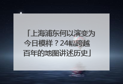 上海浦东何以演变为今日模样？24幅跨越百年的地图讲述历史