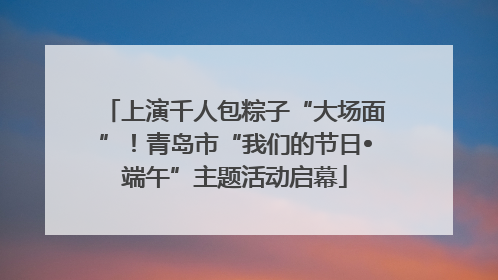 上演千人包粽子“大场面”！青岛市“我们的节日•端午”主题活动启幕