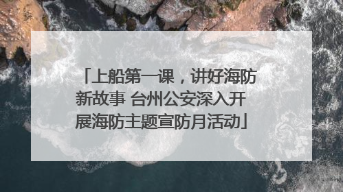 上船第一课，讲好海防新故事 台州公安深入开展海防主题宣防月活动
