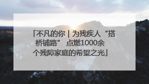 不凡的你｜为残疾人“搭桥铺路” 点燃1000余个残障家庭的希望之光