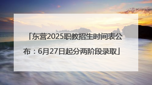 东营2025职教招生时间表公布：6月27日起分两阶段录取