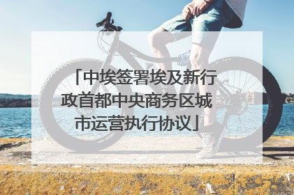 中埃签署埃及新行政首都中央商务区城市运营执行协议