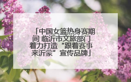 中国女篮热身赛期间 临沂市文旅部门着力打造“跟着赛事来沂蒙”宣传品牌