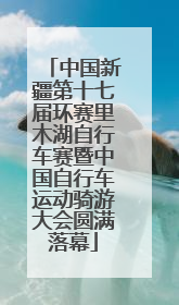 中国新疆第十七届环赛里木湖自行车赛暨中国自行车运动骑游大会圆满落幕