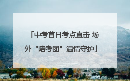 中考首日考点直击 场外“陪考团”温情守护