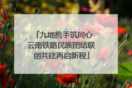九地携手筑同心 云南铁路民族团结联创共建再启新程